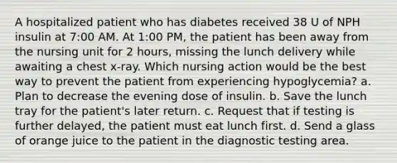 A hospitalized patient who has diabetes received 38 U of NPH insulin at 7:00 AM. At 1:00 PM, the patient has been away from the nursing unit for 2 hours, missing the lunch delivery while awaiting a chest x-ray. Which nursing action would be the best way to prevent the patient from experiencing hypoglycemia? a. Plan to decrease the evening dose of insulin. b. Save the lunch tray for the patient's later return. c. Request that if testing is further delayed, the patient must eat lunch first. d. Send a glass of orange juice to the patient in the diagnostic testing area.