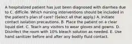 A hospitalized patient has just been diagnosed with diarrhea due to C. difficile. Which nursing interventions should be included in the patient's plan of care? (Select all that apply.) A. Initiate contact isolation precautions. B. Place the patient on a clear liquid diet. C. Teach any visitors to wear gloves and gowns. D. Disinfect the room with 10% bleach solution as needed. E. Use hand sanitizer before and after any bodily fluid contact.