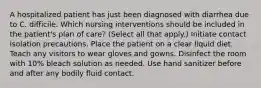 A hospitalized patient has just been diagnosed with diarrhea due to C. difficile. Which nursing interventions should be included in the patient's plan of care? (Select all that apply.) Initiate contact isolation precautions. Place the patient on a clear liquid diet. Teach any visitors to wear gloves and gowns. Disinfect the room with 10% bleach solution as needed. Use hand sanitizer before and after any bodily fluid contact.