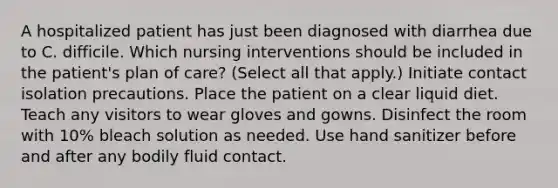 A hospitalized patient has just been diagnosed with diarrhea due to C. difficile. Which nursing interventions should be included in the patient's plan of care? (Select all that apply.) Initiate contact isolation precautions. Place the patient on a clear liquid diet. Teach any visitors to wear gloves and gowns. Disinfect the room with 10% bleach solution as needed. Use hand sanitizer before and after any bodily fluid contact.