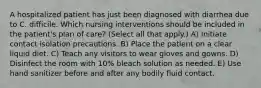 A hospitalized patient has just been diagnosed with diarrhea due to C. difficile. Which nursing interventions should be included in the patient's plan of care? (Select all that apply.) A) Initiate contact isolation precautions. B) Place the patient on a clear liquid diet. C) Teach any visitors to wear gloves and gowns. D) Disinfect the room with 10% bleach solution as needed. E) Use hand sanitizer before and after any bodily fluid contact.