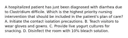 A hospitalized patient has just been diagnosed with diarrhea due to Clostridium difficile. Which is the highest priority nursing intervention that should be included in the patient's plan of care? A. Initiate the contact isolation precautions. B. Teach visitors to wear gloves and gowns. C. Provide live yogurt cultures for snacking. D. Disinfect the room with 10% bleach solution.