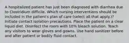 A hospitalized patient has just been diagnosed with diarrhea due to Clostridium difficile. Which nursing interventions should be included in the patient's plan of care (select all that apply.)? Initiate contact isolation precautions. Place the patient on a clear liquid diet. Disinfect the room with 10% bleach solution. Teach any visitors to wear gloves and gowns. Use hand sanitizer before and after patient or bodily fluid contact.