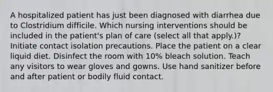 A hospitalized patient has just been diagnosed with diarrhea due to Clostridium difficile. Which nursing interventions should be included in the patient's plan of care (select all that apply.)? Initiate contact isolation precautions. Place the patient on a clear liquid diet. Disinfect the room with 10% bleach solution. Teach any visitors to wear gloves and gowns. Use hand sanitizer before and after patient or bodily fluid contact.