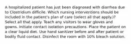 A hospitalized patient has just been diagnosed with diarrhea due to Clostridium difficile. Which nursing interventions should be included in the patient's plan of care (select all that apply.)? Select all that apply. Teach any visitors to wear gloves and gowns. Initiate contact isolation precautions. Place the patient on a clear liquid diet. Use hand sanitizer before and after patient or bodily fluid contact. Disinfect the room with 10% bleach solution.