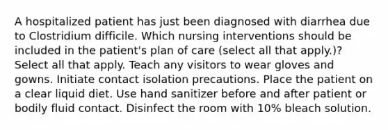 A hospitalized patient has just been diagnosed with diarrhea due to Clostridium difficile. Which nursing interventions should be included in the patient's plan of care (select all that apply.)? Select all that apply. Teach any visitors to wear gloves and gowns. Initiate contact isolation precautions. Place the patient on a clear liquid diet. Use hand sanitizer before and after patient or bodily fluid contact. Disinfect the room with 10% bleach solution.