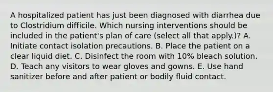 A hospitalized patient has just been diagnosed with diarrhea due to Clostridium difficile. Which nursing interventions should be included in the patient's plan of care (select all that apply.)? A. Initiate contact isolation precautions. B. Place the patient on a clear liquid diet. C. Disinfect the room with 10% bleach solution. D. Teach any visitors to wear gloves and gowns. E. Use hand sanitizer before and after patient or bodily fluid contact.