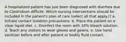 A hospitalized patient has just been diagnosed with diarrhea due to Clostridium difficile. Which nursing interventions should be included in the patient's plan of care (select all that apply.)? a. Initiate contact isolation precautions. b. Place the patient on a clear liquid diet. c. Disinfect the room with 10% bleach solution. d. Teach any visitors to wear gloves and gowns. e. Use hand sanitizer before and after patient or bodily fluid contact.