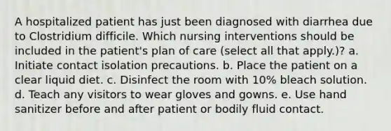 A hospitalized patient has just been diagnosed with diarrhea due to Clostridium difficile. Which nursing interventions should be included in the patient's plan of care (select all that apply.)? a. Initiate contact isolation precautions. b. Place the patient on a clear liquid diet. c. Disinfect the room with 10% bleach solution. d. Teach any visitors to wear gloves and gowns. e. Use hand sanitizer before and after patient or bodily fluid contact.