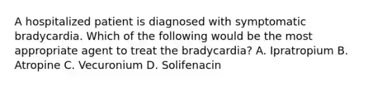 A hospitalized patient is diagnosed with symptomatic bradycardia. Which of the following would be the most appropriate agent to treat the bradycardia? A. Ipratropium B. Atropine C. Vecuronium D. Solifenacin