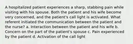 A hospitalized patient experiences a sharp, stabbing pain while visiting with his spouse. Both the patient and his wife become very concerned, and the patient's call light is activated. What referent initiated the communication between the patient and the nurse? a. Interaction between the patient and his wife b. Concern on the part of the patient's spouse c. Pain experienced by the patient d. Activation of the call light