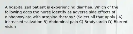 A hospitalized patient is experiencing diarrhea. Which of the following does the nurse identify as adverse side effects of diphenoxylate with atropine therapy? (Select all that apply.) A) Increased salivation B) Abdominal pain C) Bradycardia D) Blurred vision