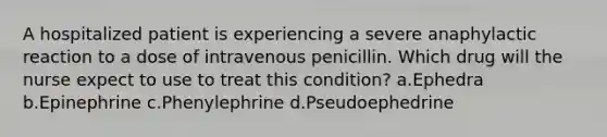 A hospitalized patient is experiencing a severe anaphylactic reaction to a dose of intravenous penicillin. Which drug will the nurse expect to use to treat this condition? a.Ephedra b.Epinephrine c.Phenylephrine d.Pseudoephedrine