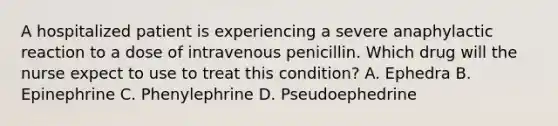 A hospitalized patient is experiencing a severe anaphylactic reaction to a dose of intravenous penicillin. Which drug will the nurse expect to use to treat this condition? A. Ephedra B. Epinephrine C. Phenylephrine D. Pseudoephedrine