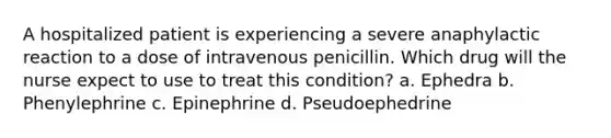 A hospitalized patient is experiencing a severe anaphylactic reaction to a dose of intravenous penicillin. Which drug will the nurse expect to use to treat this condition? a. Ephedra b. Phenylephrine c. Epinephrine d. Pseudoephedrine