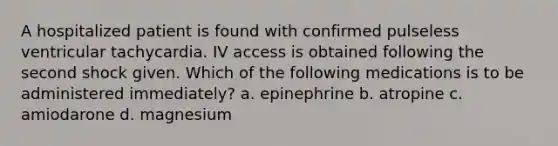 A hospitalized patient is found with confirmed pulseless ventricular tachycardia. IV access is obtained following the second shock given. Which of the following medications is to be administered immediately? a. epinephrine b. atropine c. amiodarone d. magnesium