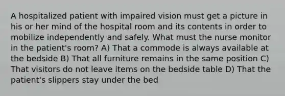 A hospitalized patient with impaired vision must get a picture in his or her mind of the hospital room and its contents in order to mobilize independently and safely. What must the nurse monitor in the patient's room? A) That a commode is always available at the bedside B) That all furniture remains in the same position C) That visitors do not leave items on the bedside table D) That the patient's slippers stay under the bed