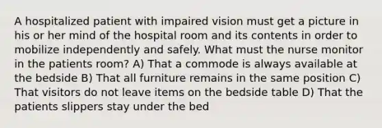 A hospitalized patient with impaired vision must get a picture in his or her mind of the hospital room and its contents in order to mobilize independently and safely. What must the nurse monitor in the patients room? A) That a commode is always available at the bedside B) That all furniture remains in the same position C) That visitors do not leave items on the bedside table D) That the patients slippers stay under the bed