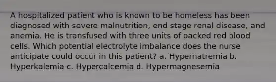 A hospitalized patient who is known to be homeless has been diagnosed with severe malnutrition, end stage renal disease, and anemia. He is transfused with three units of packed red blood cells. Which potential electrolyte imbalance does the nurse anticipate could occur in this patient? a. Hypernatremia b. Hyperkalemia c. Hypercalcemia d. Hypermagnesemia