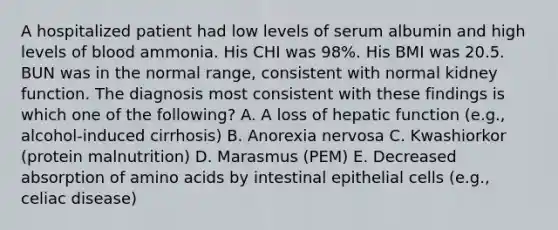 A hospitalized patient had low levels of serum albumin and high levels of blood ammonia. His CHI was 98%. His BMI was 20.5. BUN was in the normal range, consistent with normal kidney function. The diagnosis most consistent with these findings is which one of the following? A. A loss of hepatic function (e.g., alcohol-induced cirrhosis) B. Anorexia nervosa C. Kwashiorkor (protein malnutrition) D. Marasmus (PEM) E. Decreased absorption of amino acids by intestinal epithelial cells (e.g., celiac disease)