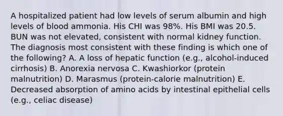 A hospitalized patient had low levels of serum albumin and high levels of blood ammonia. His CHI was 98%. His BMI was 20.5. BUN was not elevated, consistent with normal kidney function. The diagnosis most consistent with these finding is which one of the following? A. A loss of hepatic function (e.g., alcohol-induced cirrhosis) B. Anorexia nervosa C. Kwashiorkor (protein malnutrition) D. Marasmus (protein-calorie malnutrition) E. Decreased absorption of amino acids by intestinal epithelial cells (e.g., celiac disease)