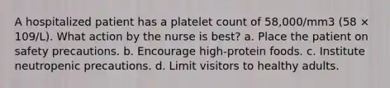 A hospitalized patient has a platelet count of 58,000/mm3 (58 × 109/L). What action by the nurse is best? a. Place the patient on safety precautions. b. Encourage high-protein foods. c. Institute neutropenic precautions. d. Limit visitors to healthy adults.