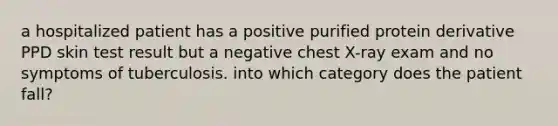 a hospitalized patient has a positive purified protein derivative PPD skin test result but a negative chest X-ray exam and no symptoms of tuberculosis. into which category does the patient fall?