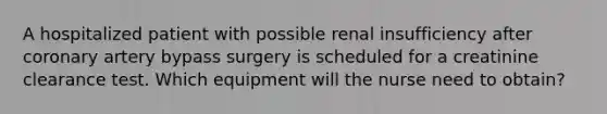 A hospitalized patient with possible renal insufficiency after coronary artery bypass surgery is scheduled for a creatinine clearance test. Which equipment will the nurse need to obtain?