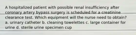 A hospitalized patient with possible renal insufficiency after coronary artery bypass surgery is scheduled for a creatinine clearance test. Which equipment will the nurse need to obtain? a. urinary catheter b. cleaning towelettes c. large container for urine d. sterile urine specimen cup