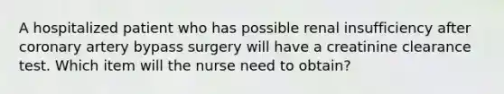 A hospitalized patient who has possible renal insufficiency after coronary artery bypass surgery will have a creatinine clearance test. Which item will the nurse need to obtain?