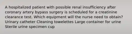 A hospitalized patient with possible renal insufficiency after coronary artery bypass surgery is scheduled for a creatinine clearance test. Which equipment will the nurse need to obtain? Urinary catheter Cleaning towelettes Large container for urine Sterile urine specimen cup