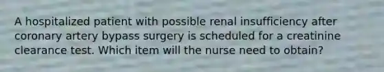 A hospitalized patient with possible renal insufficiency after coronary artery bypass surgery is scheduled for a creatinine clearance test. Which item will the nurse need to obtain?