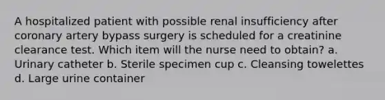 A hospitalized patient with possible renal insufficiency after coronary artery bypass surgery is scheduled for a creatinine clearance test. Which item will the nurse need to obtain? a. Urinary catheter b. Sterile specimen cup c. Cleansing towelettes d. Large urine container