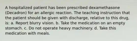 A hospitalized patient has been prescribed dexamethasone (Decadron) for an allergic reaction. The teaching instruction that the patient should be given with discharge, relative to this drug, is: a. Report blurry vision. b. Take the medication on an empty stomach. c. Do not operate heavy machinery. d. Take this medication with meals.