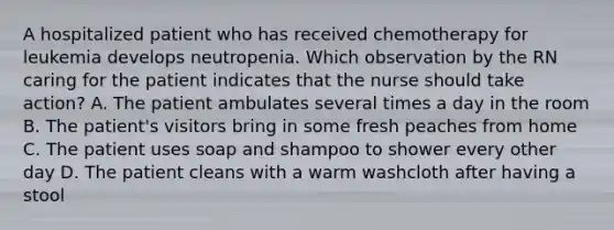 A hospitalized patient who has received chemotherapy for leukemia develops neutropenia. Which observation by the RN caring for the patient indicates that the nurse should take action? A. The patient ambulates several times a day in the room B. The patient's visitors bring in some fresh peaches from home C. The patient uses soap and shampoo to shower every other day D. The patient cleans with a warm washcloth after having a stool