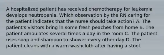 A hospitalized patient has received chemotherapy for leukemia develops neutropenia. Which observation by the RN caring for the patient indicates that the nurse should take action? A. The patient's visitors bring in some fresh peaches from home B. The patient ambulates several times a day in the room C. The patient uses soap and shampoo to shower every other day D. The patient cleans with a warm washcloth after having a stool.