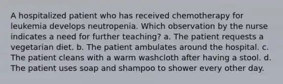 A hospitalized patient who has received chemotherapy for leukemia develops neutropenia. Which observation by the nurse indicates a need for further teaching? a. The patient requests a vegetarian diet. b. The patient ambulates around the hospital. c. The patient cleans with a warm washcloth after having a stool. d. The patient uses soap and shampoo to shower every other day.