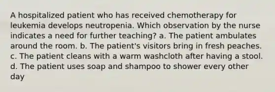 A hospitalized patient who has received chemotherapy for leukemia develops neutropenia. Which observation by the nurse indicates a need for further teaching? a. The patient ambulates around the room. b. The patient's visitors bring in fresh peaches. c. The patient cleans with a warm washcloth after having a stool. d. The patient uses soap and shampoo to shower every other day