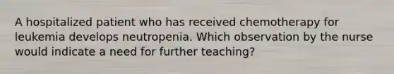 A hospitalized patient who has received chemotherapy for leukemia develops neutropenia. Which observation by the nurse would indicate a need for further teaching?