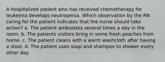 A hospitalized patient who has received chemotherapy for leukemia develops neutropenia. Which observation by the RN caring for the patient indicates that the nurse should take action? a. The patient ambulates several times a day in the room. b. The patients visitors bring in some fresh peaches from home. c. The patient cleans with a warm washcloth after having a stool. d. The patient uses soap and shampoo to shower every other day.