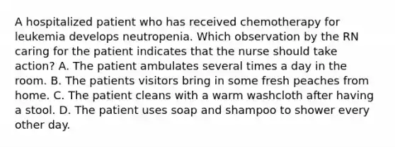 A hospitalized patient who has received chemotherapy for leukemia develops neutropenia. Which observation by the RN caring for the patient indicates that the nurse should take action? A. The patient ambulates several times a day in the room. B. The patients visitors bring in some fresh peaches from home. C. The patient cleans with a warm washcloth after having a stool. D. The patient uses soap and shampoo to shower every other day.