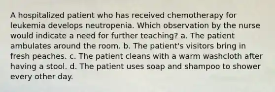 A hospitalized patient who has received chemotherapy for leukemia develops neutropenia. Which observation by the nurse would indicate a need for further teaching? a. The patient ambulates around the room. b. The patient's visitors bring in fresh peaches. c. The patient cleans with a warm washcloth after having a stool. d. The patient uses soap and shampoo to shower every other day.