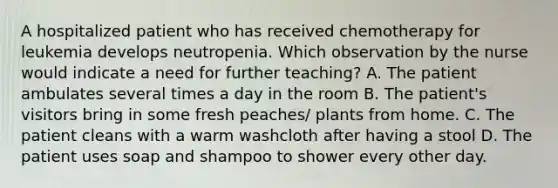 A hospitalized patient who has received chemotherapy for leukemia develops neutropenia. Which observation by the nurse would indicate a need for further teaching? A. The patient ambulates several times a day in the room B. The patient's visitors bring in some fresh peaches/ plants from home. C. The patient cleans with a warm washcloth after having a stool D. The patient uses soap and shampoo to shower every other day.