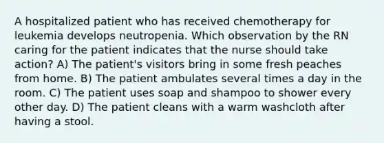 A hospitalized patient who has received chemotherapy for leukemia develops neutropenia. Which observation by the RN caring for the patient indicates that the nurse should take action? A) The patient's visitors bring in some fresh peaches from home. B) The patient ambulates several times a day in the room. C) The patient uses soap and shampoo to shower every other day. D) The patient cleans with a warm washcloth after having a stool.