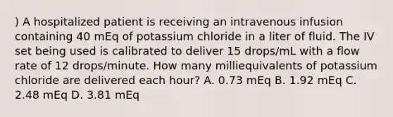 ) A hospitalized patient is receiving an intravenous infusion containing 40 mEq of potassium chloride in a liter of fluid. The IV set being used is calibrated to deliver 15 drops/mL with a flow rate of 12 drops/minute. How many milliequivalents of potassium chloride are delivered each hour? A. 0.73 mEq B. 1.92 mEq C. 2.48 mEq D. 3.81 mEq