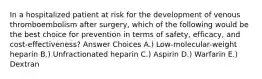 In a hospitalized patient at risk for the development of venous thromboembolism after surgery, which of the following would be the best choice for prevention in terms of safety, efficacy, and cost-effectiveness? Answer Choices A.) Low-molecular-weight heparin B.) Unfractionated heparin C.) Aspirin D.) Warfarin E.) Dextran