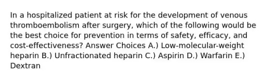 In a hospitalized patient at risk for the development of venous thromboembolism after surgery, which of the following would be the best choice for prevention in terms of safety, efficacy, and cost-effectiveness? Answer Choices A.) Low-molecular-weight heparin B.) Unfractionated heparin C.) Aspirin D.) Warfarin E.) Dextran