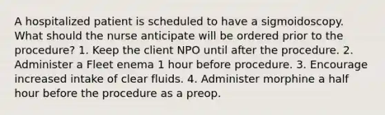 A hospitalized patient is scheduled to have a sigmoidoscopy. What should the nurse anticipate will be ordered prior to the procedure? 1. Keep the client NPO until after the procedure. 2. Administer a Fleet enema 1 hour before procedure. 3. Encourage increased intake of clear fluids. 4. Administer morphine a half hour before the procedure as a preop.