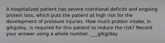 A hospitalized patient has severe nutritional deficits and ongoing protein loss, which puts the patient at high risk for the development of pressure injuries. How much protein intake, in g/kg/day, is required for this patient to reduce the risk? Record your answer using a whole number. ___g/kg/day