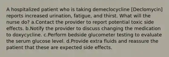 A hospitalized patient who is taking demeclocycline [Declomycin] reports increased urination, fatigue, and thirst. What will the nurse do? a.Contact the provider to report potential toxic side effects. b.Notify the provider to discuss changing the medication to doxycycline. c.Perform bedside glucometer testing to evaluate the serum glucose level. d.Provide extra fluids and reassure the patient that these are expected side effects.